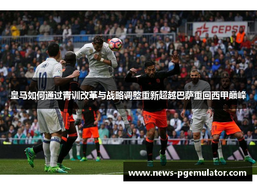 皇马如何通过青训改革与战略调整重新超越巴萨重回西甲巅峰